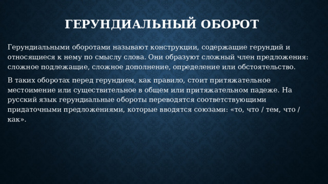 Герундиальный оборот Герундиальными оборотами называют конструкции, содержащие герундий и относящиеся к нему по смыслу слова. Они образуют сложный член предложения: сложное подлежащие, сложное дополнение, определение или обстоятельство. В таких оборотах перед герундием, как правило, стоит притяжательное местоимение или существительное в общем или притяжательном падеже. На русский язык герундиальные обороты переводятся соответствующими придаточными предложениями, которые вводятся союзами: «то, что / тем, что / как». 