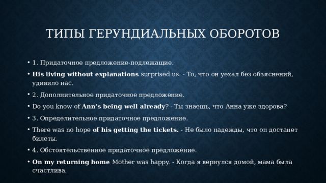 Типы герундиальных оборотов 1. Придаточное предложение-подлежащие. His living without explanations surprised us. - То, что он уехал без объяснений, удивило нас. 2. Дополнительное придаточное предложение. Do you know of Ann’s being well already ? - Ты знаешь, что Анна уже здорова? 3. Определительное придаточное предложение. There was no hope of his getting the tickets. - Не было надежды, что он достанет билеты. 4. Обстоятельственное придаточное предложение. On my returning home Mother was happy. - Когда я вернулся домой, мама была счастлива. 