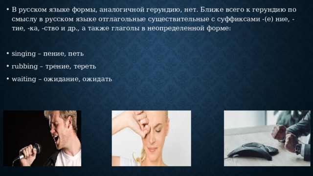 В русском языке формы, аналогичной герундию, нет. Ближе всего к герундию по смыслу в русском языке отглагольные существительные с суффиксами -(е) ние, -тие, -ка, -ство и др., а также глаголы в неопределенной форме: singing – пение, петь rubbing – трение, тереть waiting – ожидание, ожидать 