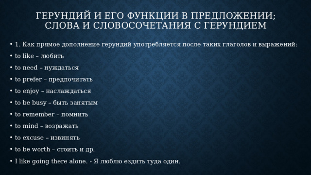 ГЕРУНДИЙ И ЕГО ФУНКЦИИ В ПРЕДЛОЖЕНИИ;  СЛОВА И СЛОВОСОЧЕТАНИЯ С ГЕРУНДИЕМ 1. Как прямое дополнение герундий употребляется после таких глаголов и выражений: to like – любить to need – нуждаться to prefer – предпочитать to enjoy – наслаждаться to be busy – быть занятым to remember – помнить to mind – возражать to excuse – извинять to be worth – стоить и др. I like going there alone. - Я люблю ездить туда один. 