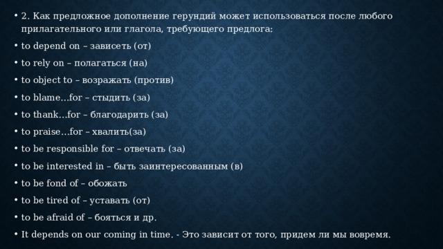 2. Как предложное дополнение герундий может использоваться после любого прилагательного или глагола, требующего предлога: to depend on – зависеть (от) to rely on – полагаться (на) to object to – возражать (против) to blame…for – стыдить (за) to thank…for – благодарить (за) to praise…for – хвалить(за) to be responsible for – отвечать (за) to be interested in – быть заинтересованным (в) to be fond of – обожать to be tired of – уставать (от) to be afraid of – бояться и др. It depends on our coming in time. - Это зависит от того, придем ли мы вовремя. 