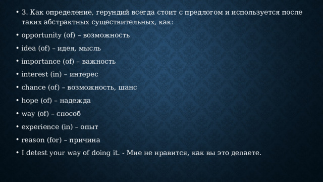 3. Как определение, герундий всегда стоит с предлогом и используется после таких абстрактных существительных, как: opportunity (of) – возможность idea (of) – идея, мысль importance (of) – важность interest (in) – интерес chance (of) – возможность, шанс hope (of) – надежда way (of) – способ experience (in) – опыт reason (for) – причина I detest your way of doing it. - Мне не нравится, как вы это делаете. 