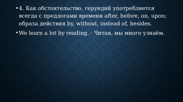 4. Как обстоятельство, герундий употребляется всегда с предлогами времени after, before, on, upon; образа действия by, without, instead of, besides. We learn a lot by reading. - Читая, мы много узнаём. 