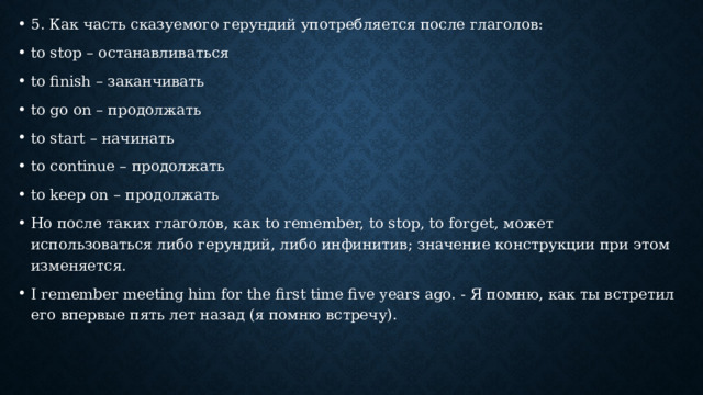 5. Как часть сказуемого герундий употребляется после глаголов: to stop – останавливаться to finish – заканчивать to go on – продолжать to start – начинать to continue – продолжать to keep on – продолжать Но после таких глаголов, как to remember, to stop, to forget, может использоваться либо герундий, либо инфинитив; значение конструкции при этом изменяется. I remember meeting him for the first time five years ago. - Я помню, как ты встретил его впервые пять лет назад (я помню встречу). 