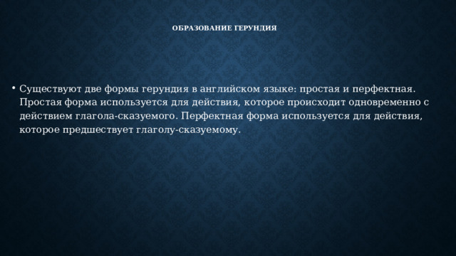 Образование герундия    Существуют две формы герундия в английском языке: простая и перфектная. Простая форма используется для действия, которое происходит одновременно с действием глагола-сказуемого. Перфектная форма используется для действия, которое предшествует глаголу-сказуемому. 