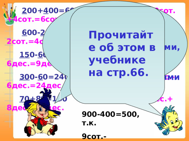          2 00+ 4 00=600 2сот.+4сот.=6сот.  6 00- 2 00=400 6сот.-2сот.=4сот.  15 0- 6 0=90 15дес.-6дес.=9дес.  30 0- 6 0=240 30дес.-6дес.=24дес.  7 0+ 8 0=150 7дес.+ 8дес.=15дес. При сложении и вычитании чисел, запись которых оканчивается нулями, всегда можно заменить их действиями с сотнями и десятками! Прочитайте об этом в учебнике на стр.66. 900-400=500, т.к. 9сот.- 4сот.=5сот. 