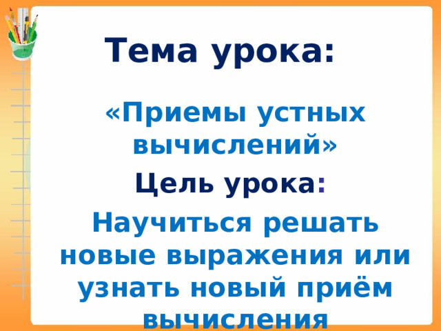 Тема урока:   «Приемы устных вычислений» Цель урока : Научиться решать новые выражения или узнать новый приём вычисления 