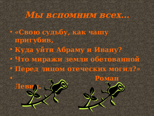 Мы вспомним всех… «Свою судьбу, как чашу пригубив, Куда уйти Абраму и Ивану? Что миражи земли обетованной Перед лицом отеческих могил?»  Роман Левин . 
