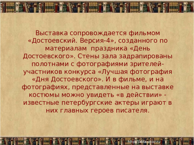 Выставка сопровождается фильмом «Достоевский. Версия-4», созданного по материалам  праздника «День Достоевского». Стены зала задрапированы полотнами с фотографиями зрителей-участников конкурса «Лучшая фотография «Дня Достоевского». И в фильме, и на фотографиях, представленные на выставке костюмы можно увидеть «в действии» - известные петербургские актеры играют в них главных героев писателя.    27.03.22  