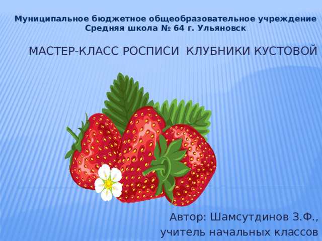 Муниципальное бюджетное общеобразовательное учреждение Средняя школа № 64 г. Ульяновск Мастер-класс росписи клубники кустовой   Автор: Шамсутдинов З.Ф., учитель начальных классов 