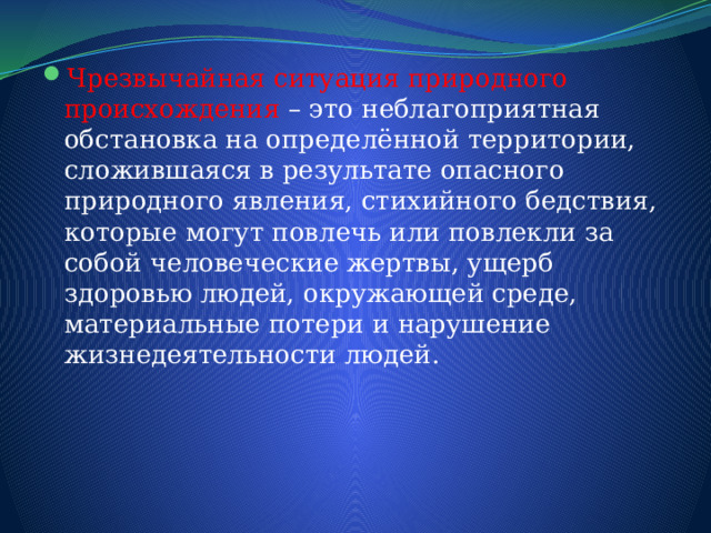 Чрезвычайная ситуация природного происхождения – это неблагоприятная обстановка на определённой территории, сложившаяся в результате опасного природного явления, стихийного бедствия, которые могут повлечь или повлекли за собой человеческие жертвы, ущерб здоровью людей, окружающей среде, материальные потери и нарушение жизнедеятельности людей. 