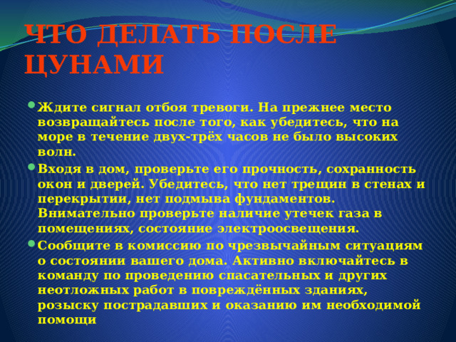 ЧТО ДЕЛАТЬ ПОСЛЕ ЦУНАМИ   Ждите сигнал отбоя тревоги. На прежнее место возвращайтесь после того, как убедитесь, что на море в течение двух-трёх часов не было высоких волн. Входя в дом, проверьте его прочность, сохранность окон и дверей. Убедитесь, что нет трещин в стенах и перекрытии, нет подмыва фундаментов. Внимательно проверьте наличие утечек газа в помещениях, состояние электроосвещения. Сообщите в комиссию по чрезвычайным ситуациям о состоянии вашего дома. Активно включайтесь в команду по проведению спасательных и других неотложных работ в повреждённых зданиях, розыску пострадавших и оказанию им необходимой помощи 