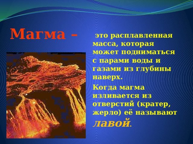 Магма –  это расплавленная масса, которая может подниматься с парами воды и газами из глубины наверх. Когда магма изливается из отверстий (кратер, жерло) её называют лавой . 