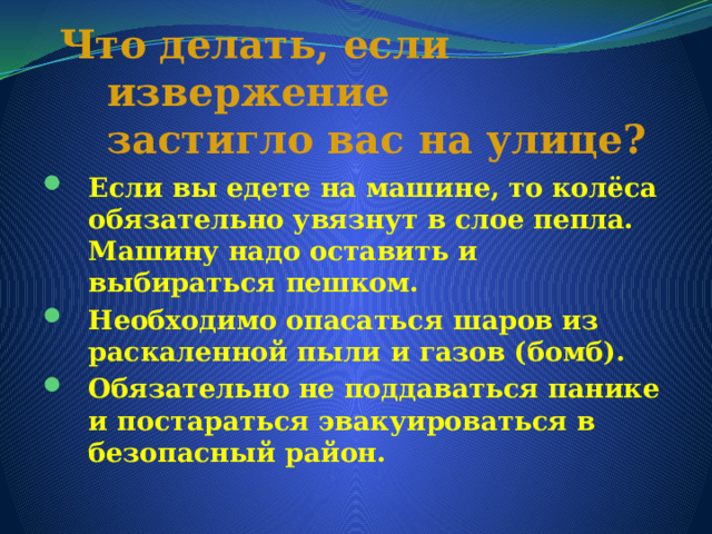 Что делать, если извержение  застигло вас на улице?   Если вы едете на машине, то колёса обязательно увязнут в слое пепла. Машину надо оставить и выбираться пешком. Необходимо опасаться шаров из раскаленной пыли и газов (бомб). Обязательно не поддаваться панике и постараться эвакуироваться в безопасный район. 