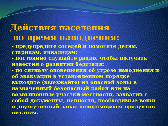 Действия населения  во время наводнения: - предупредите соседей и помогите детям, старикам, инвалидам;  - постоянно слушайте радио, чтобы получать известия о развитии бедствия;  - по сигналу оповещения об угрозе наводнения и об эвакуации в установленном порядке выходите (выезжайте) из опасной зоны в назначенный безопасный район или на возвышенные участки местности, захватив с собой документы, ценности, необходимые вещи и двухсуточный запас непортящихся продуктов питания.   