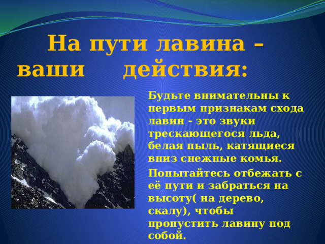  На пути лавина – ваши действия: Будьте внимательны к первым признакам схода лавин - это звуки трескающегося льда, белая пыль, катящиеся вниз снежные комья. Попытайтесь отбежать с её пути и забраться на высоту( на дерево, скалу), чтобы пропустить лавину под собой. 