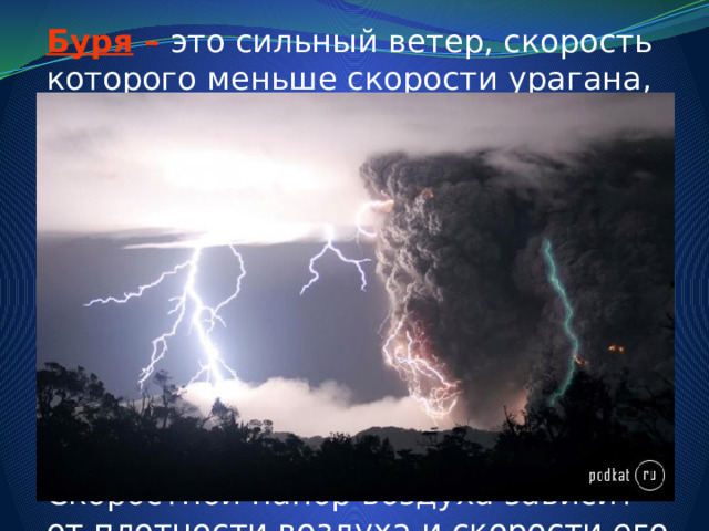 Буря –  это сильный ветер, скорость которого меньше скорости урагана, она достигает 15-20 м/с. (Отметим, что кратковременное усиление ветра до скорости 20-30 м/с называется шквалом. ) Основным показателем, определяющим разрушительное действие этих стихийных бедствий, является скоростной напор воздушных масс. Скоростной напор воздуха зависит от плотности воздуха и скорости его перемещения. 
