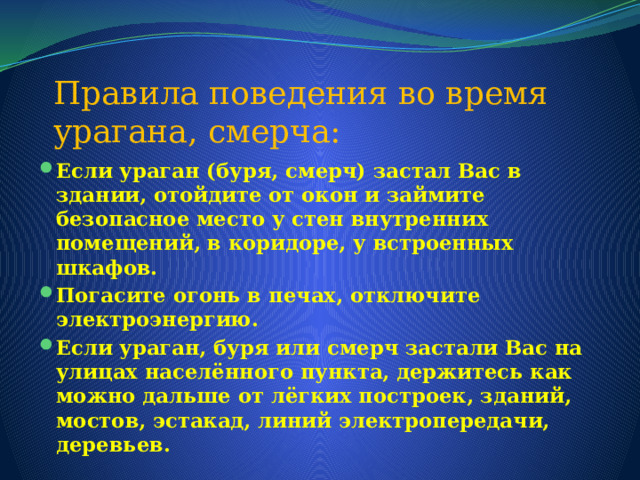 Правила поведения во время урагана, смерча: Если ураган (буря, смерч) застал Вас в здании, отойдите от окон и займите безопасное место у стен внутренних помещений, в коридоре, у встроенных шкафов. Погасите огонь в печах, отключите электроэнергию. Если ураган, буря или смерч застали Вас на улицах населённого пункта, держитесь как можно дальше от лёгких построек, зданий, мостов, эстакад, линий электропередачи, деревьев. 