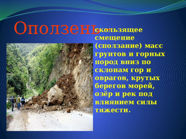  Оползень - скользящее смещение (сползание) масс грунтов и горных пород вниз по склонам гор и оврагов, крутых берегов морей, озёр и рек под влиянием силы тяжести. 