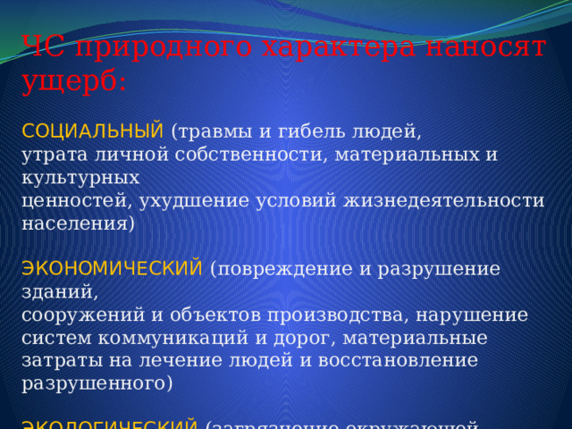 ЧС природного характера наносят ущерб: СОЦИАЛЬНЫЙ  (травмы и гибель людей, утрата личной собственности, материальных и культурных ценностей, ухудшение условий жизнедеятельности населения) ЭКОНОМИЧЕСКИЙ  (повреждение и разрушение зданий, сооружений и объектов производства, нарушение систем коммуникаций и дорог, материальные затраты на лечение людей и восстановление разрушенного) ЭКОЛОГИЧЕСКИЙ  (загрязнение окружающей среды, перенос вредных веществ, изменение ландшафта гибель животных и уничтожение растительности) 