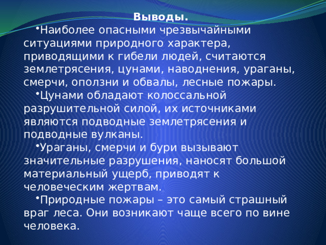 Выводы. Наиболее опасными чрезвычайными ситуациями природного характера, приводящими к гибели людей, считаются землетрясения, цунами, наводнения, ураганы, смерчи, оползни и обвалы, лесные пожары. Цунами обладают колоссальной разрушительной силой, их источниками являются подводные землетрясения и подводные вулканы. Ураганы, смерчи и бури вызывают значительные разрушения, наносят большой материальный ущерб, приводят к человеческим жертвам. Природные пожары – это самый страшный враг леса. Они возникают чаще всего по вине человека. 