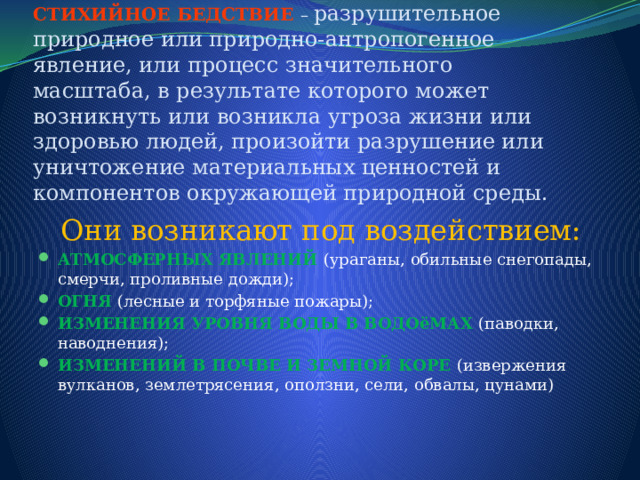      СТИХИЙНОЕ БЕДСТВИЕ – разрушительное природное или природно-антропогенное явление, или процесс значительного масштаба, в результате которого может возникнуть или возникла угроза жизни или здоровью людей, произойти разрушение или уничтожение материальных ценностей и компонентов окружающей природной среды. Они возникают под воздействием: АТМОСФЕРНЫХ ЯВЛЕНИЙ (ураганы, обильные снегопады, смерчи, проливные дожди); ОГНЯ (лесные и торфяные пожары); ИЗМЕНЕНИЯ УРОВНЯ ВОДЫ В ВОДОёМАХ (паводки, наводнения); ИЗМЕНЕНИЙ В ПОЧВЕ И ЗЕМНОЙ КОРЕ (извержения вулканов, землетрясения, оползни, сели, обвалы, цунами) 