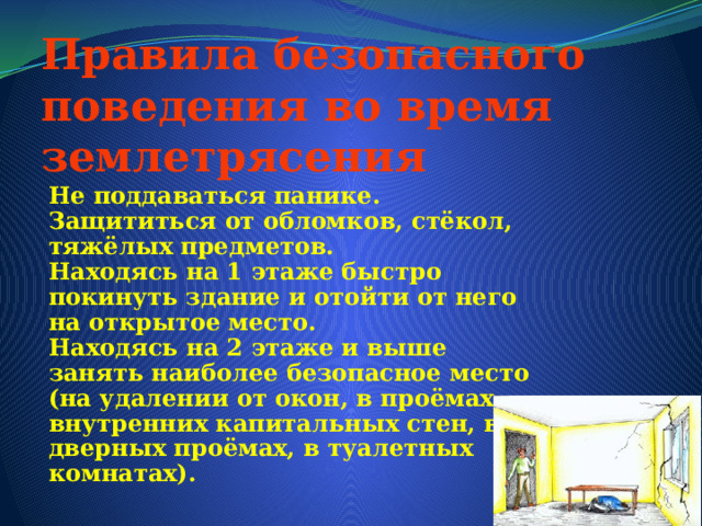 Правила безопасного поведения во время землетрясения Не поддаваться панике. Защититься от обломков, стёкол, тяжёлых предметов. Находясь на 1 этаже быстро покинуть здание и отойти от него на открытое место. Находясь на 2 этаже и выше занять наиболее безопасное место (на удалении от окон, в проёмах внутренних капитальных стен, в дверных проёмах, в туалетных комнатах). 