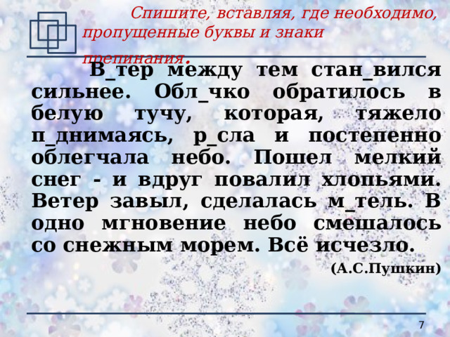  Спишите, вставляя, где необходимо, пропущенные буквы и знаки препинания .   В_тер между тем стан_вился сильнее. Обл_чко обратилось в белую тучу, которая, тяжело п_днимаясь, р_сла и постепенно облегчала небо. Пошел мелкий снег - и вдруг повалил хлопьями. Ветер завыл, сделалась м_тель. В одно мгновение небо смешалось со снежным морем. Всё исчезло. (А.С.Пушкин)   