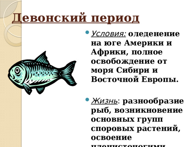Девонский период Условия:  оледенение на юге Америки и Африки, полное освобождение от моря Сибири и Восточной Европы. Жизнь : разнообразие рыб, возникновение основных групп споровых растений, освоение членистоногими суши, первые наземные позвоночные-стегоцефалы. 