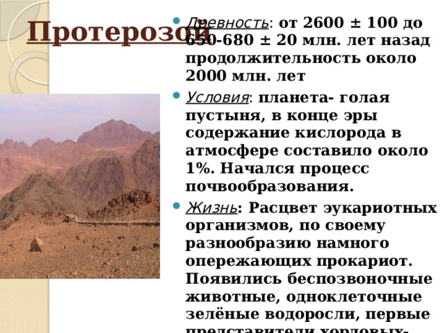 Древность : от 2600 ± 100 до 650-680 ± 20 млн. лет назад продолжительность около 2000 млн. лет Условия : планета- голая пустыня, в конце эры содержание кислорода в атмосфере составило около 1%. Начался процесс почвообразования. Жизнь : Расцвет эукариотных организмов, по своему разнообразию намного опережающих прокариот. Появились беспозвоночные животные, одноклеточные зелёные водоросли, первые представители хордовых- бесчерепные. Появление многоклеточности и дыхания обусловило прогрессивное развитие гетеротрофов и автотрофов. Протерозой 