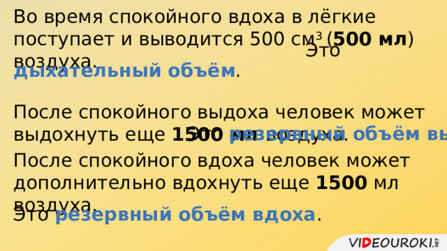 Во время спокойного вдоха в лёгкие поступает и выводится 500 см 3 ( 500 мл ) воздуха. Это дыхательный объём . После спокойного выдоха человек может выдохнуть еще 1500 мл воздуха. Это резервный объём выдоха . После спокойного вдоха человек может дополнительно вдохнуть еще 1500 мл воздуха. Это резервный объём вдоха . 