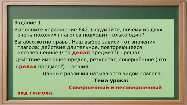      .   Задание 1. Выполните упражнение 642. Подумайте, почему из двух очень похожих глаголов подходит только один? Вы абсолютно правы. Наш выбор зависит от значения глагола: действие длительное, повторяющееся, несовершённое (что делал предмет?) – решал;  действие имеющее предел, результат, совершённое (что  с делал предмет?) - решил.  Данные различия называются видом глагола.   Тема урока:  Совершенный и несовершенный вид глагола. 