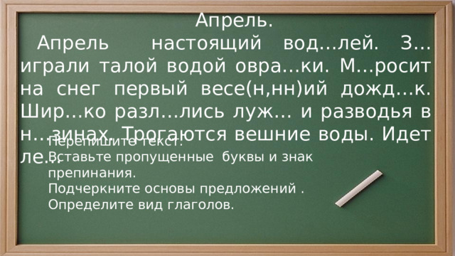  Апрель.  Апрель настоящий вод…лей. З…играли талой водой овра…ки. М…росит на снег первый весе(н,нн)ий дожд…к. Шир…ко разл…лись луж… и разводья в н…зинах. Трогаются вешние воды. Идет ле... Перепишите текст. Вставьте пропущенные буквы и знак препинания. Подчеркните основы предложений . Определите вид глаголов. 