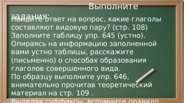  Выполните задания: Найдите ответ на вопрос, какие глаголы составляют видовую пару? (стр. 108) Заполните таблицу упр. 645 (устно). Опираясь на информацию заполненной вами устно таблицы, расскажите (письменно) о способах образования глаголов совершенного вида. По образцу выполните упр. 646, внимательно прочитав теоретический материал на стр. 109 . Выделяя суффиксы, вспомните правило написания -ива-/-ыва- или -ова-/ева- 