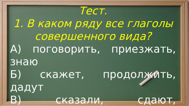 Тест. 1. В каком ряду все глаголы совершенного вида? А) поговорить, приезжать, знаю Б) скажет, продолжить, дадут В) сказали, сдают, покататься Г) разыскал, кончаем, продадут 