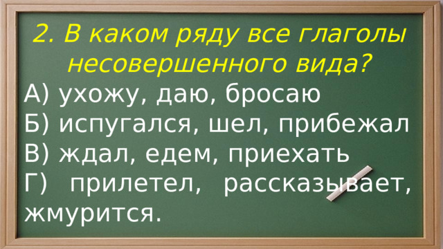 2. В каком ряду все глаголы несовершенного вида? А) ухожу, даю, бросаю Б) испугался, шел, прибежал В) ждал, едем, приехать Г) прилетел, рассказывает, жмурится. 