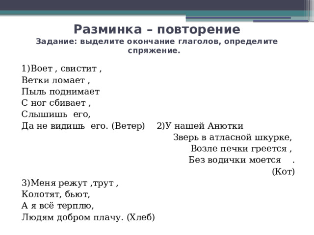 Разминка – повторение  Задание: выделите окончание глаголов, определите спряжение. 1)Воет , свистит , Ветки ломает , Пыль поднимает С ног сбивает , Слышишь его, Да не видишь его. (Ветер) 2)У нашей Анютки Зверь в атласной шкурке, Возле печки греется , Без водички моется . (Кот) 3)Меня режут ,трут , Колотят, бьют, А я всё терплю, Людям добром плачу. (Хлеб) 