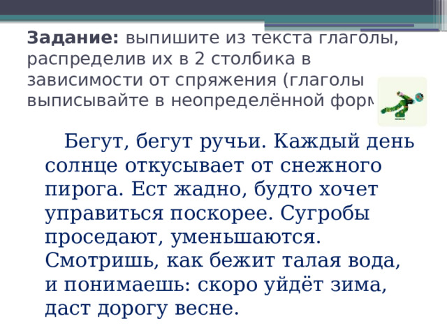 Задание: выпишите из текста глаголы, распределив их в 2 столбика в зависимости от спряжения (глаголы выписывайте в неопределённой форме)  Бегут, бегут ручьи. Каждый день солнце откусывает от снежного пирога. Ест жадно, будто хочет управиться поскорее. Сугробы проседают, уменьшаются. Смотришь, как бежит талая вода, и понимаешь: скоро уйдёт зима, даст дорогу весне. 