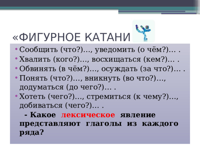 «ФИГУРНОЕ КАТАНИЕ» Сообщить (что?)…, уведомить (о чём?)… . Хвалить (кого?)…, восхищаться (кем?)… . Обвинять (в чём?)…, осуждать (за что?)… . Понять (что?)…, вникнуть (во что?)…, додуматься (до чего?)… . Хотеть (чего?)…, стремиться (к чему?)…, добиваться (чего?)… .  - Какое лексическое явление представляют глаголы из каждого ряда? 