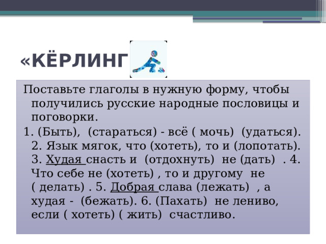 «КЁРЛИНГ» Поставьте глаголы в нужную форму, чтобы получились русские народные пословицы и поговорки. 1. (Быть), (стараться) - всё ( мочь) (удаться). 2. Язык мягок, что (хотеть), то и (лопотать). 3. Худая снасть и (отдохнуть) не (дать) . 4. Что себе не (хотеть) , то и другому не ( делать) . 5. Добрая слава (лежать) , а худая - (бежать). 6. (Пахать) не лениво, если ( хотеть) ( жить) счастливо. 