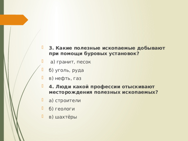3. Какие полезные ископаемые добывают при помощи буровых установок?   а) гранит, песок б) уголь, руда  в) нефть, газ 4. Люди какой профессии отыскивают месторождения полезных ископаемых? а) строители б) геологи в) шахтёры 