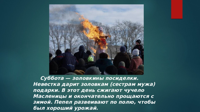  Суббота — золовкины посиделки. Невестка дарит золовкам (сестрам мужа) подарки. В этот день сжигают чучело Масленицы и окончательно прощаются с зимой. Пепел развеивают по полю, чтобы был хороший урожай.  