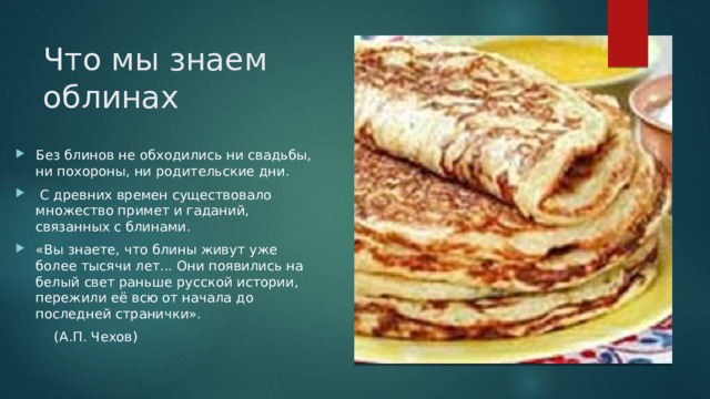 Что мы знаем облинах Без блинов не обходились ни свадьбы, ни похороны, ни родительские дни.  С древних времен существовало множество примет и гаданий, связанных с блинами. «Вы знаете, что блины живут уже более тысячи лет... Они появились на белый свет раньше русской истории, пережили её всю от начала до последней странички».  (А.П. Чехов) 