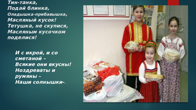 Тин-танка,  Подай блинка,  Оладышка-прибавышка ,  Масляный кусок!  Тетушка, не скупися,  Масляным кусочком поделися!    И с икрой, и со сметаной –  Всякие они вкусны!  Ноздреваты и румяны –  Наши солнышки- … 