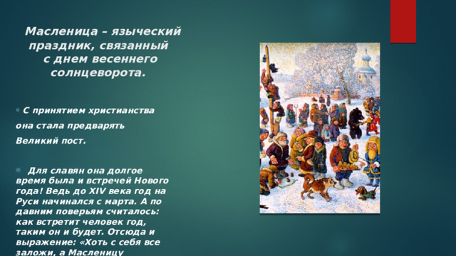  Масленица – языческий праздник, связанный  с днем весеннего  солнцеворота.     С принятием христианства она стала предварять Великий пост.   Для славян она долгое время была и встречей Нового года! Ведь до XIV века год на Руси начинался с марта. А по давним поверьям считалось: как встретит человек год, таким он и будет. Отсюда и выражение: «Хоть с себя все заложи, а Масленицу проводи». 