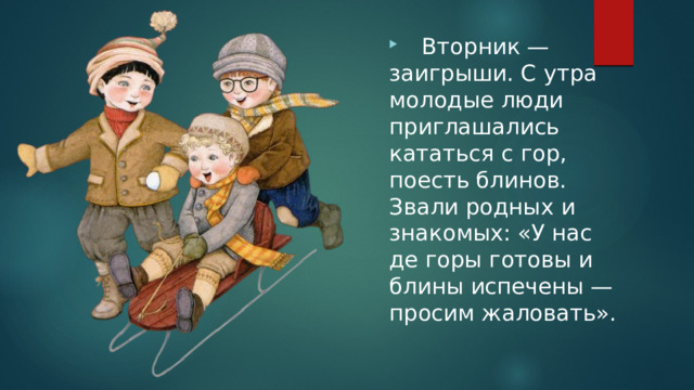  Вторник — заигрыши. С утра молодые люди приглашались кататься с гор, поесть блинов. Звали родных и знакомых: «У нас де горы готовы и блины испечены — просим жаловать». 