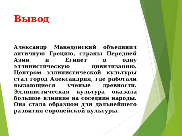 Вывод Александр Македонский объединил античную Грецию, страны Передней Азии и Египет в одну эллинистическую цивилизацию. Центром эллинистической культуры стал город Александрия, где работали выдающиеся ученые древности. Эллинистическая культура оказала большое влияние на соседние народы. Она стала образцом для дальнейшего развития европейской культуры. 