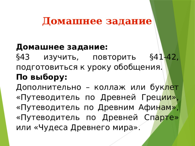 Домашнее задание Домашнее задание: §43 изучить, повторить §41-42, подготовиться к уроку обобщения. По выбору: Дополнительно – коллаж или буклет «Путеводитель по Древней Греции», «Путеводитель по Древним Афинам», «Путеводитель по Древней Спарте» или «Чудеса Древнего мира». 