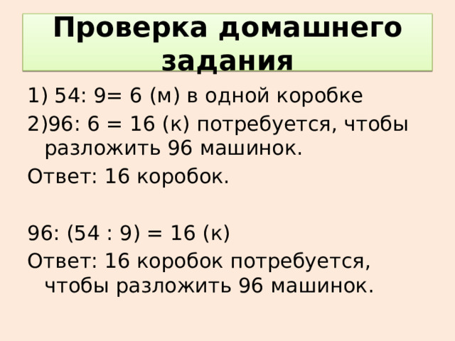 Проверка домашнего задания 1) 54: 9= 6 (м) в одной коробке 2)96: 6 = 16 (к) потребуется, чтобы разложить 96 машинок. Ответ: 16 коробок. 96: (54 : 9) = 16 (к) Ответ: 16 коробок потребуется, чтобы разложить 96 машинок. 