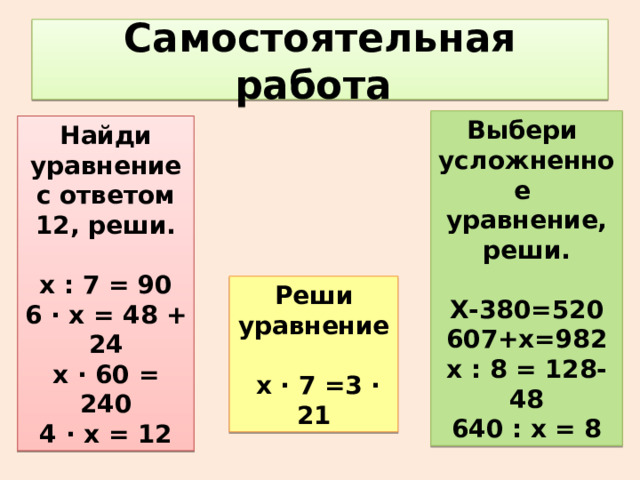 Самостоятельная работа Выбери усложненное уравнение, реши. Х-380=520 607+х=982 х : 8 = 128-48 640 : х = 8 Найди уравнение с ответом 12, реши.  х : 7 = 90 6 ∙ х = 48 + 24 х ∙ 60 = 240 4 ∙ х = 12 Реши уравнение   х ∙ 7 =3 ∙ 21 